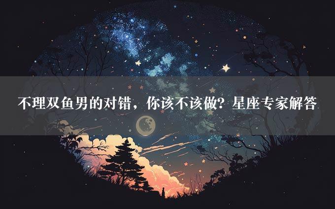 不理双鱼男的对错，你该不该做？星座专家解答