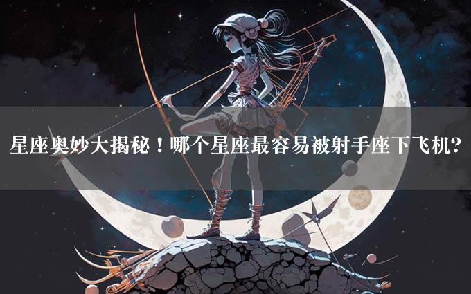 星座奥妙大揭秘！哪个星座最容易被射手座下飞机？