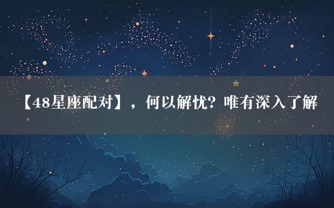 【48星座配对】，何以解忧？唯有深入了解