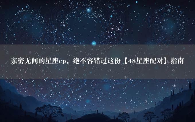 亲密无间的星座cp，绝不容错过这份【48星座配对】指南