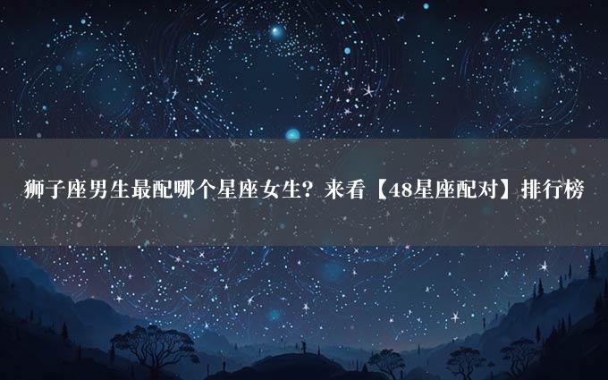 狮子座男生最配哪个星座女生？来看【48星座配对】排行榜