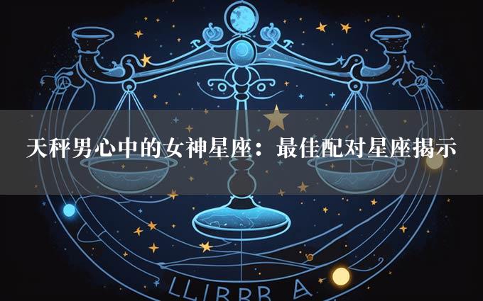 天秤男心中的女神星座：最佳配对星座揭示