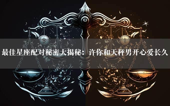 最佳星座配对秘密大揭秘：许你和天秤男开心爱长久