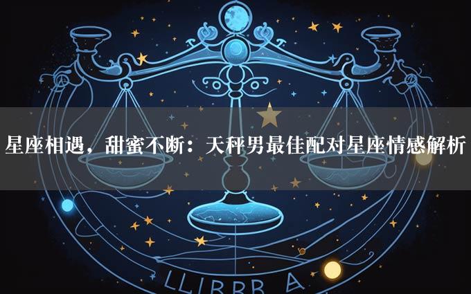 星座相遇，甜蜜不断：天秤男最佳配对星座情感解析