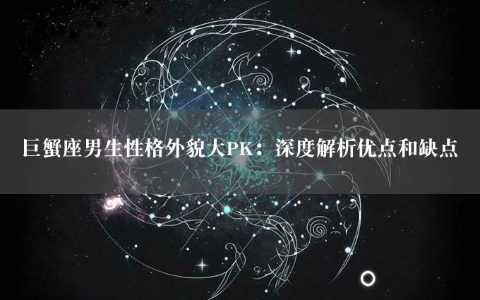 巨蟹座男生性格外貌大PK：深度解析优点和缺点