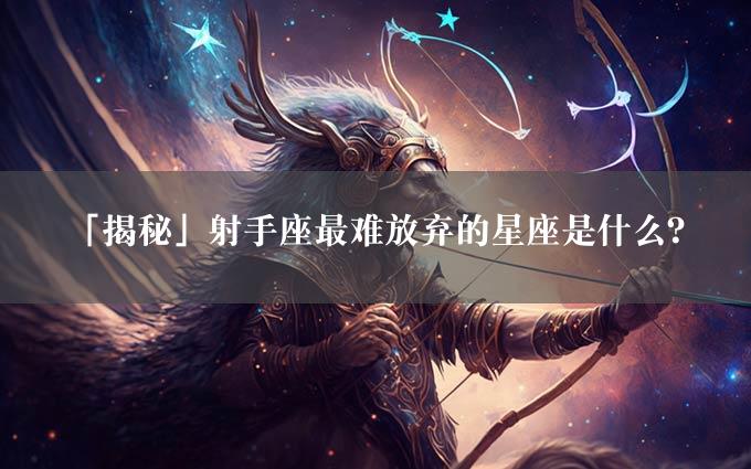 「揭秘」射手座最难放弃的星座是什么？