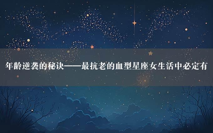 年龄逆袭的秘诀——最抗老的血型星座女生活中必定有