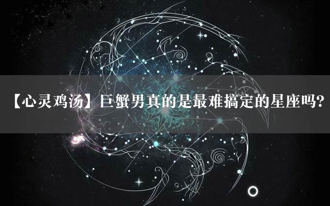 【心灵鸡汤】巨蟹男真的是最难搞定的星座吗？