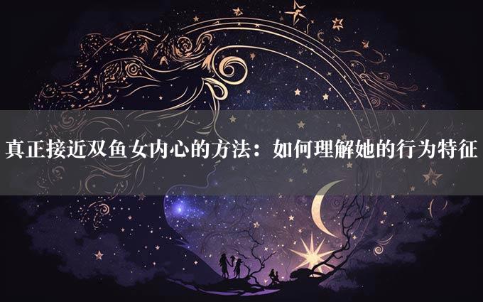 真正接近双鱼女内心的方法：如何理解她的行为特征