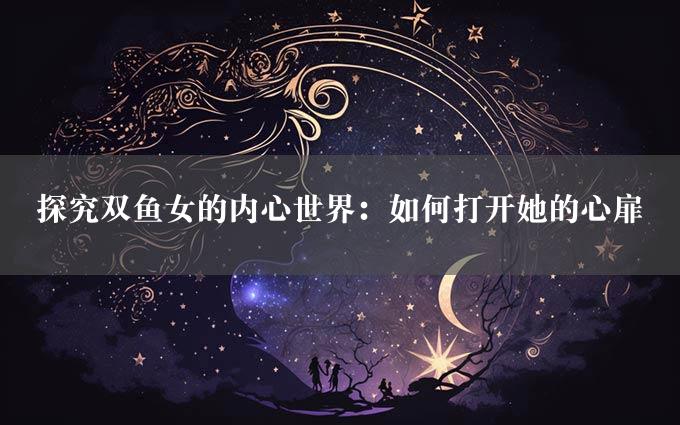 探究双鱼女的内心世界：如何打开她的心扉