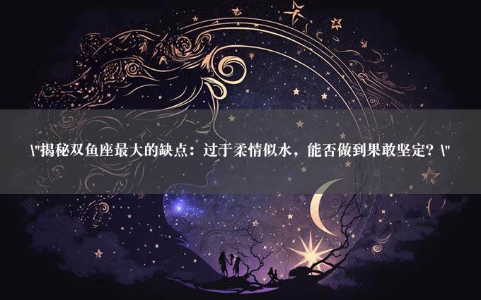 "揭秘双鱼座最大的缺点：过于柔情似水，能否做到果敢坚定？"