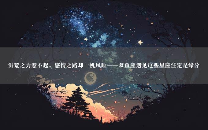 洪荒之力惹不起，感情之路却一帆风顺——双鱼座遇见这些星座注定是缘分