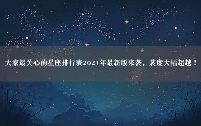 大家最关心的星座排行表2021年最新版来袭，裴度大幅超越！