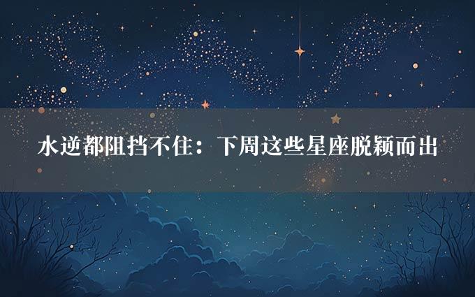 水逆都阻挡不住：下周这些星座脱颖而出