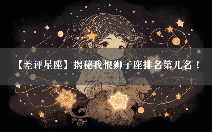 【差评星座】揭秘我恨狮子座排名第几名！