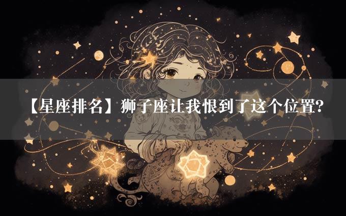 【星座排名】狮子座让我恨到了这个位置？