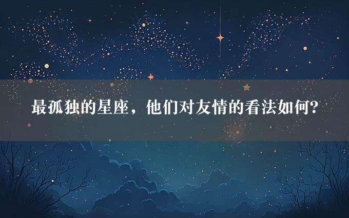 最孤独的星座，他们对友情的看法如何？