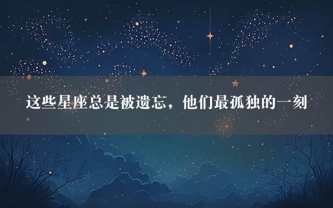 这些星座总是被遗忘，他们最孤独的一刻