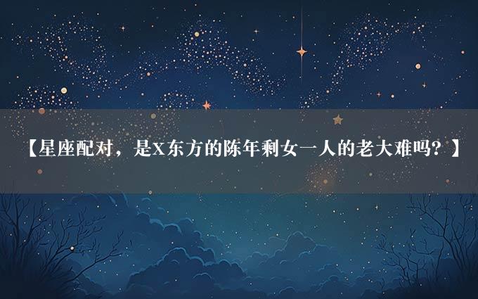 【星座配对，是X东方的陈年剩女一人的老大难吗？】