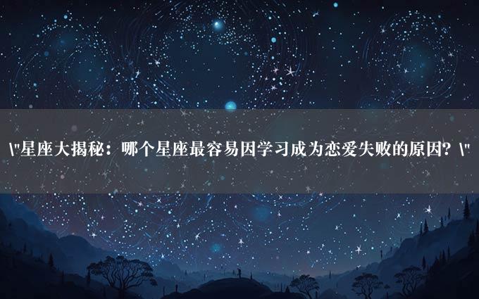 "星座大揭秘：哪个星座最容易因学习成为恋爱失败的原因？"