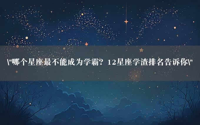 "哪个星座最不能成为学霸？12星座学渣排名告诉你"