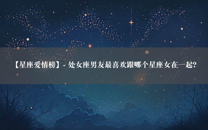 【星座爱情榜】- 处女座男友最喜欢跟哪个星座女在一起？