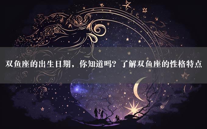 双鱼座的出生日期，你知道吗？了解双鱼座的性格特点