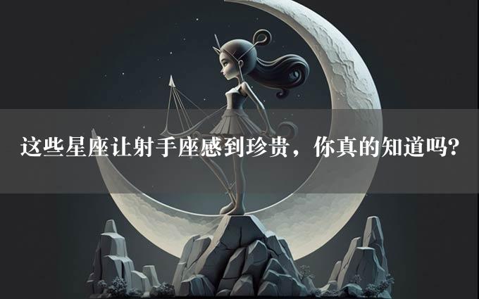 这些星座让射手座感到珍贵，你真的知道吗？