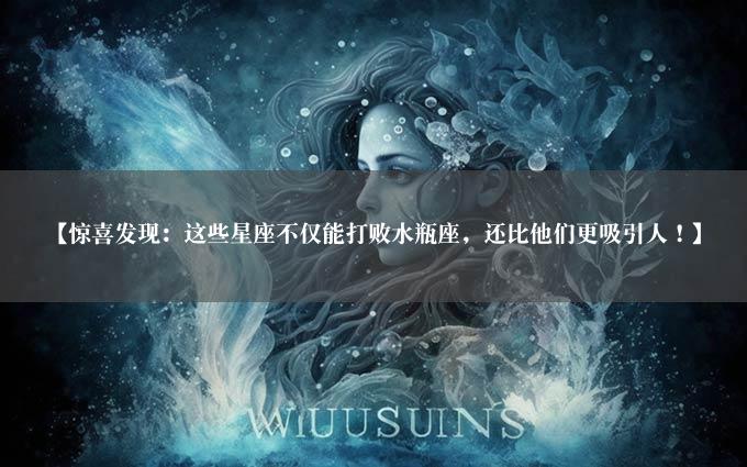 【惊喜发现：这些星座不仅能打败水瓶座，还比他们更吸引人！】