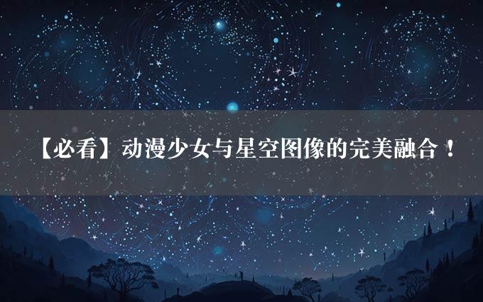 【必看】动漫少女与星空图像的完美融合！