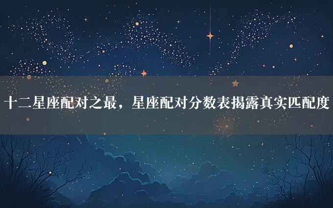 十二星座配对之最，星座配对分数表揭露真实匹配度