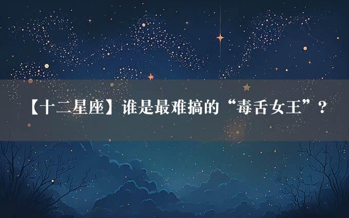 【十二星座】谁是最难搞的“毒舌女王”？