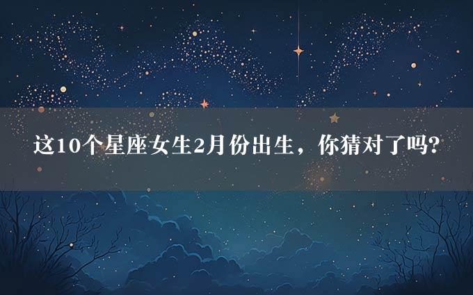 这10个星座女生2月份出生，你猜对了吗？