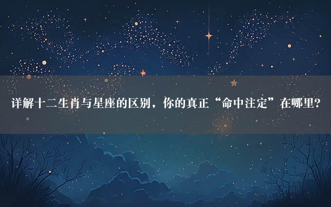 详解十二生肖与星座的区别，你的真正“命中注定”在哪里？