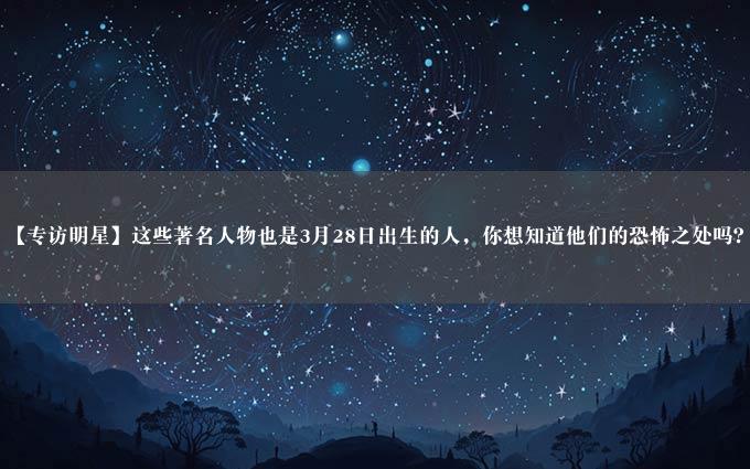 【专访明星】这些著名人物也是3月28日出生的人，你想知道他们的恐怖之处吗？