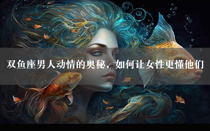 双鱼座男人动情的奥秘，如何让女性更懂他们