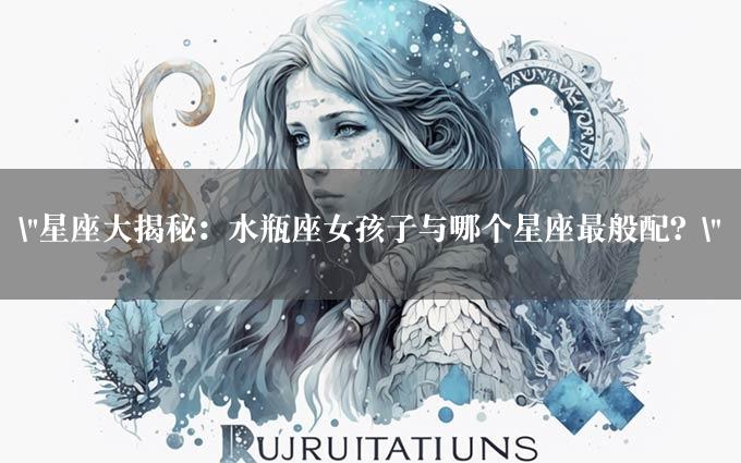 "星座大揭秘：水瓶座女孩子与哪个星座最般配？"