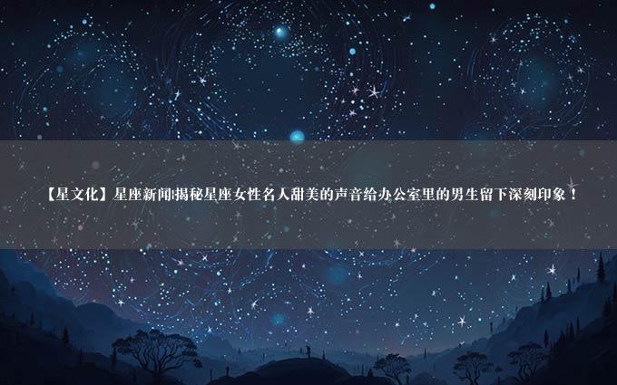 【星文化】星座新闻|揭秘星座女性名人甜美的声音给办公室里的男生留下深刻印象！