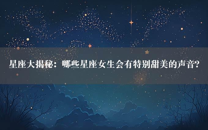 星座大揭秘：哪些星座女生会有特别甜美的声音？