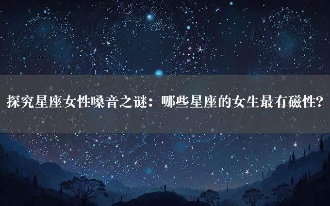 探究星座女性嗓音之谜：哪些星座的女生最有磁性？