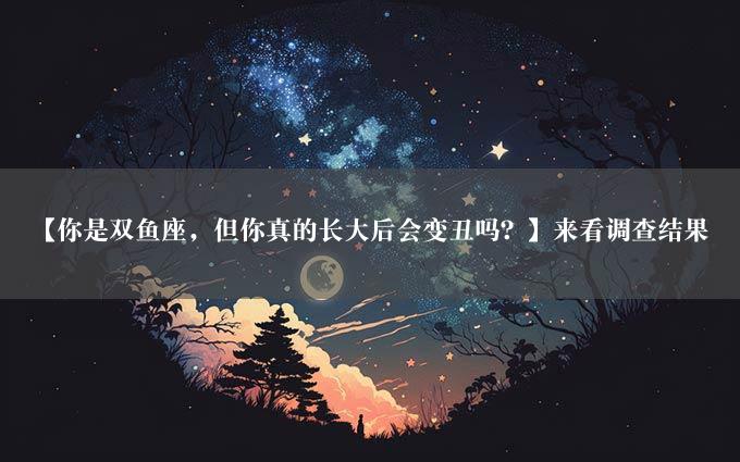 【你是双鱼座，但你真的长大后会变丑吗？】来看调查结果