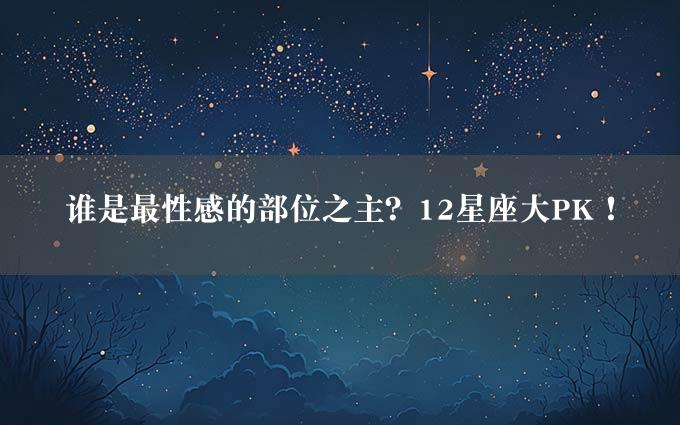 谁是最性感的部位之主？12星座大PK！