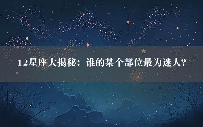 12星座大揭秘：谁的某个部位最为迷人？