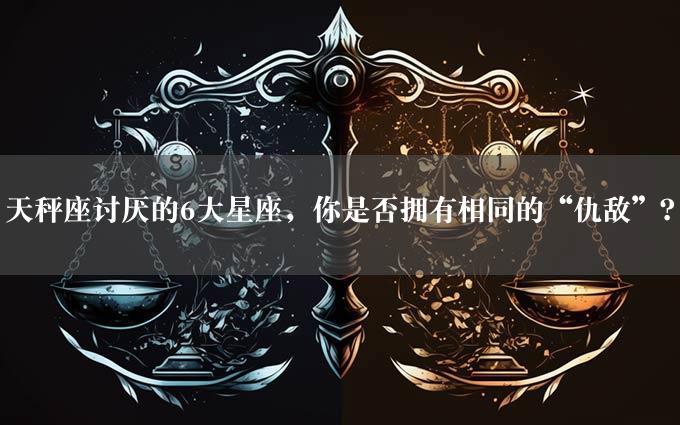 天秤座讨厌的6大星座，你是否拥有相同的“仇敌”？