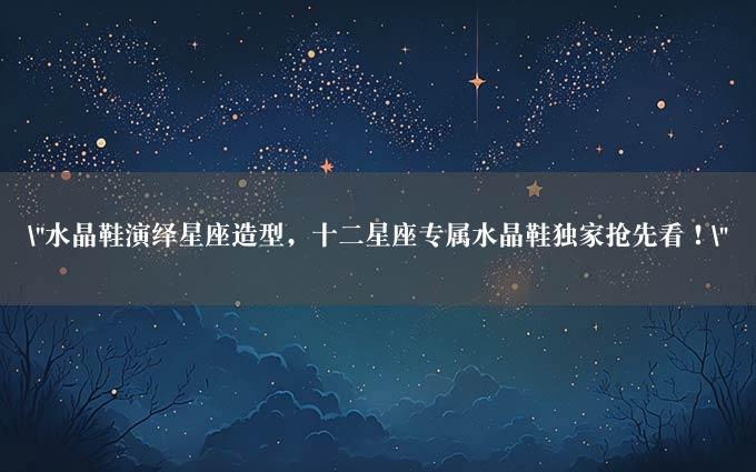 "水晶鞋演绎星座造型，十二星座专属水晶鞋独家抢先看！"