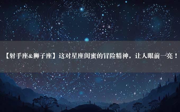 【射手座&狮子座】这对星座闺蜜的冒险精神，让人眼前一亮！