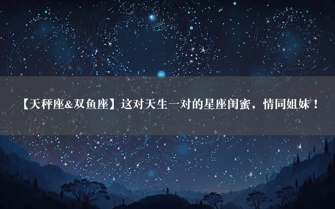 【天秤座&双鱼座】这对天生一对的星座闺蜜，情同姐妹！