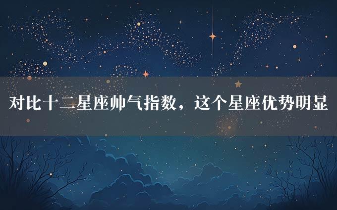 对比十二星座帅气指数，这个星座优势明显