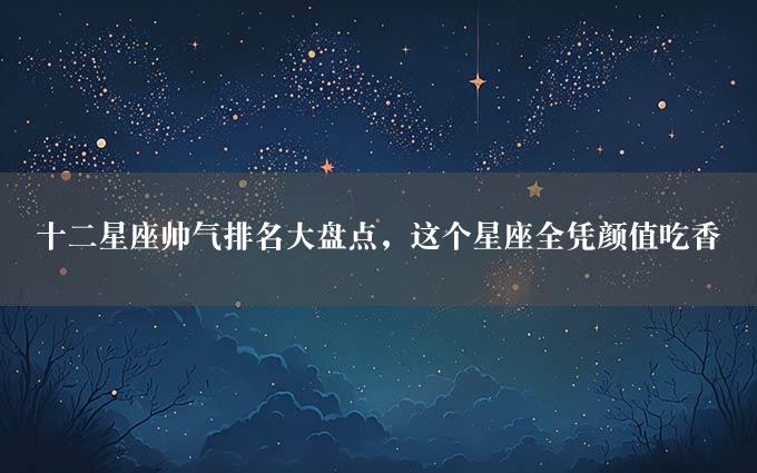 十二星座帅气排名大盘点，这个星座全凭颜值吃香