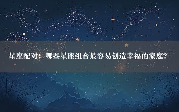 星座配对：哪些星座组合最容易创造幸福的家庭？